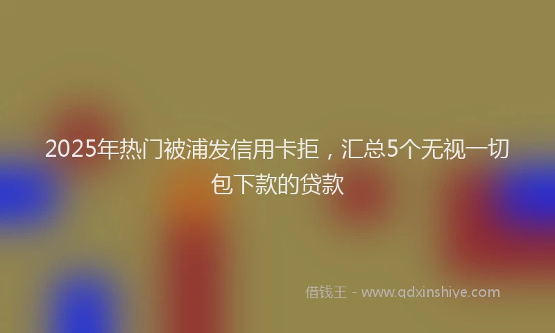 2025年热门被浦发信用卡拒，汇总5个无视一切包下款的贷款