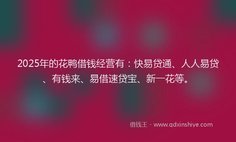 2025年的花鸭借钱经营有：快易贷通、人人易贷、有钱来、易借速贷宝、新一花等。