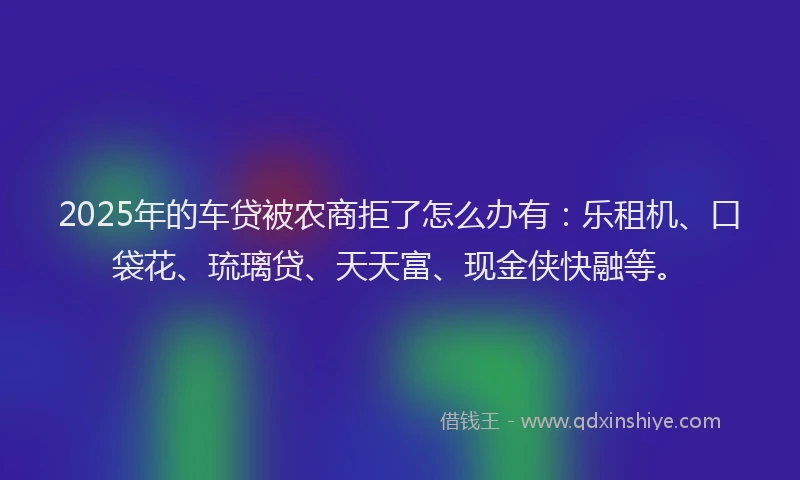 2025年的车贷被农商拒了怎么办有:乐租机、口袋花、琉璃贷、天天富、现金侠快融等。
