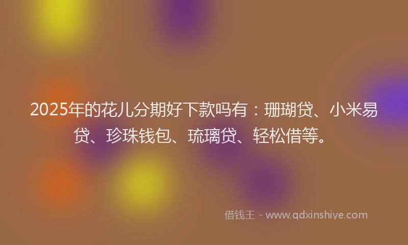 2025年的花儿分期好下款吗有：珊瑚贷、小米易贷、珍珠钱包、琉璃贷、轻松借等。