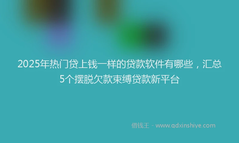 2025年热门贷上钱一样的贷款软件有哪些，汇总5个摆脱欠款束缚贷款新平台