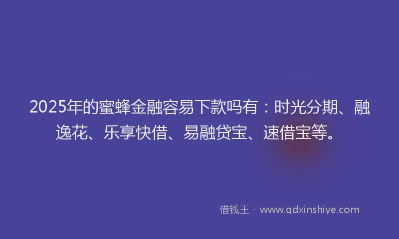 2025年的蜜蜂金融容易下款吗有：时光分期、融逸花、乐享快借、易融贷宝、速借宝等。