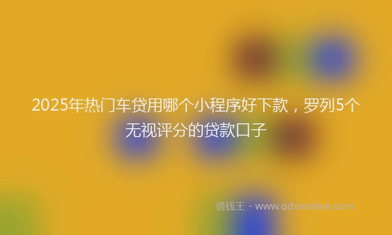 2025年热门车贷用哪个小程序好下款,罗列5个无视评分的贷款口子