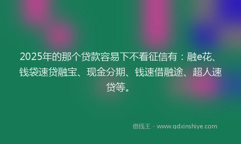 2025年的那个贷款容易下不看征信有：融e花、钱袋速贷融宝、现金分期、钱速借融途、超人速贷等。