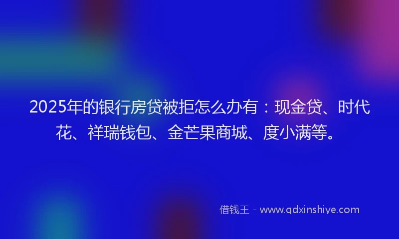 2025年的银行房贷被拒怎么办有：现金贷、时代花、祥瑞钱包、金芒果商城、度小满等。