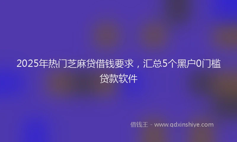 2025年热门芝麻贷借钱要求，汇总5个黑户0门槛贷款软件