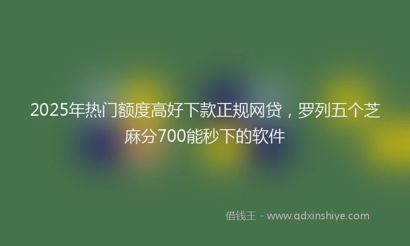 2025年热门额度高好下款正规网贷，罗列五个芝麻分700能秒下的软件