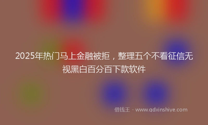 2025年热门马上金融被拒，整理五个不看征信无视黑白百分百下款软件