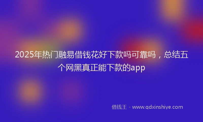 2025年热门融易借钱花好下款吗可靠吗，总结五个网黑真正能下款的app
