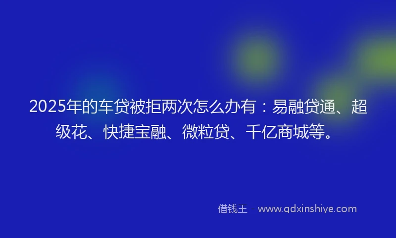 2025年的车贷被拒两次怎么办有:易融贷通、超级花、快捷宝融、微粒贷、千亿商城等。