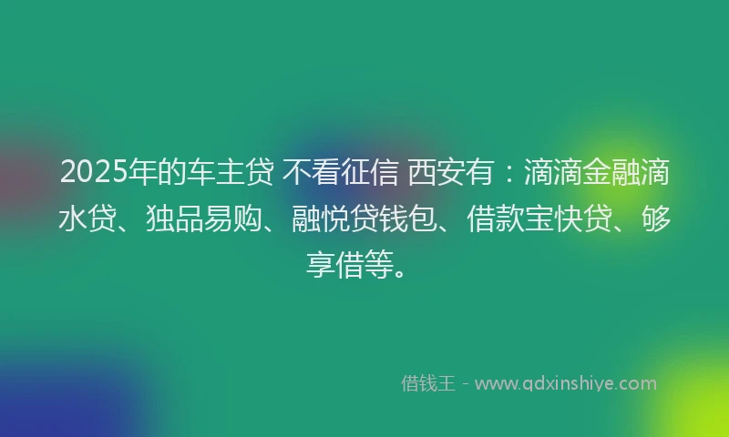 2025年的车主贷 不看征信 西安有:滴滴金融滴水贷、独品易购、融悦贷钱包、借款宝快贷、够享借等。