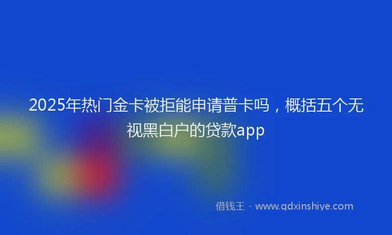 2025年热门金卡被拒能申请普卡吗，概括五个无视黑白户的贷款app