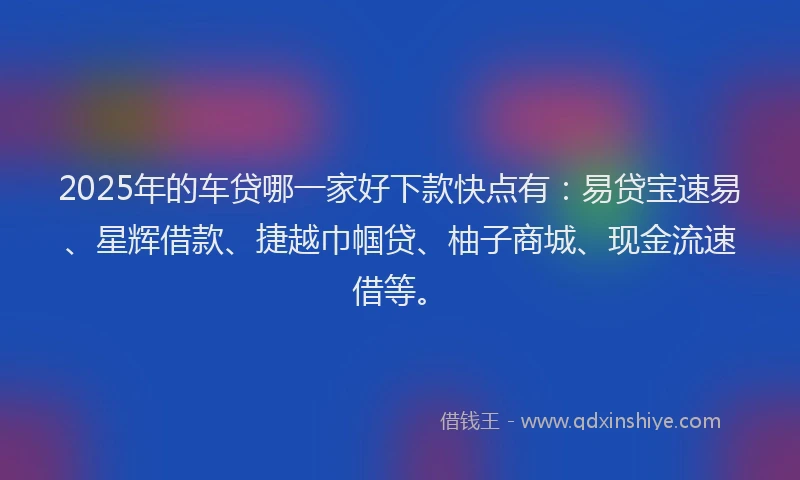 2025年的车贷哪一家好下款快点有：易贷宝速易、星辉借款、捷越巾帼贷、柚子商城、现金流速借等。