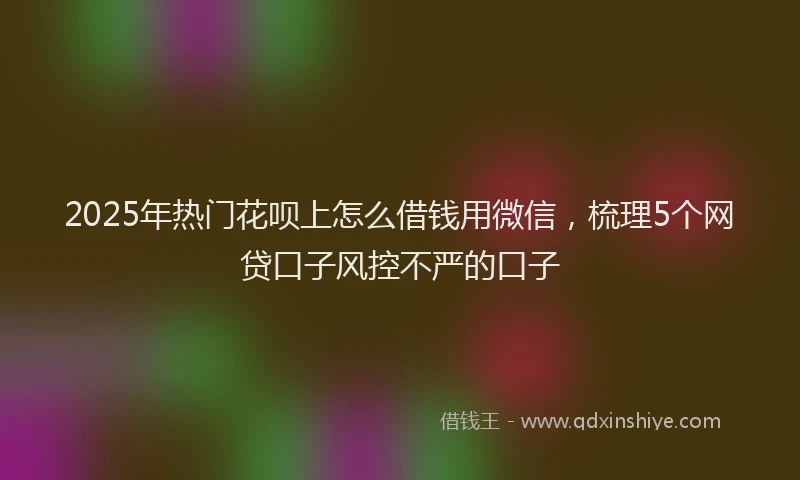 2025年热门花呗上怎么借钱用微信,梳理5个网贷口子风控不严的口子