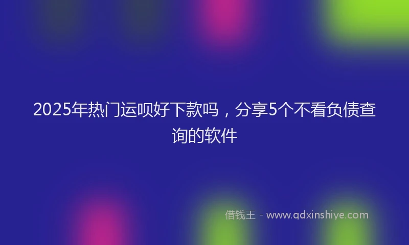 2025年热门运呗好下款吗,分享5个不看负债查询的软件