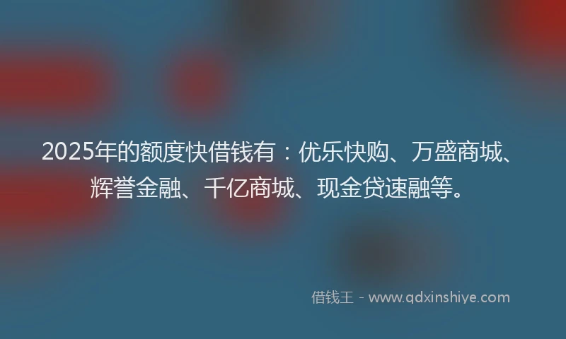 2025年的额度快借钱有：优乐快购、万盛商城、辉誉金融、千亿商城、现金贷速融等。