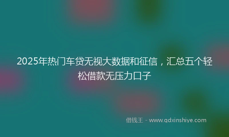 2025年热门车贷无视大数据和征信，汇总五个轻松借款无压力口子