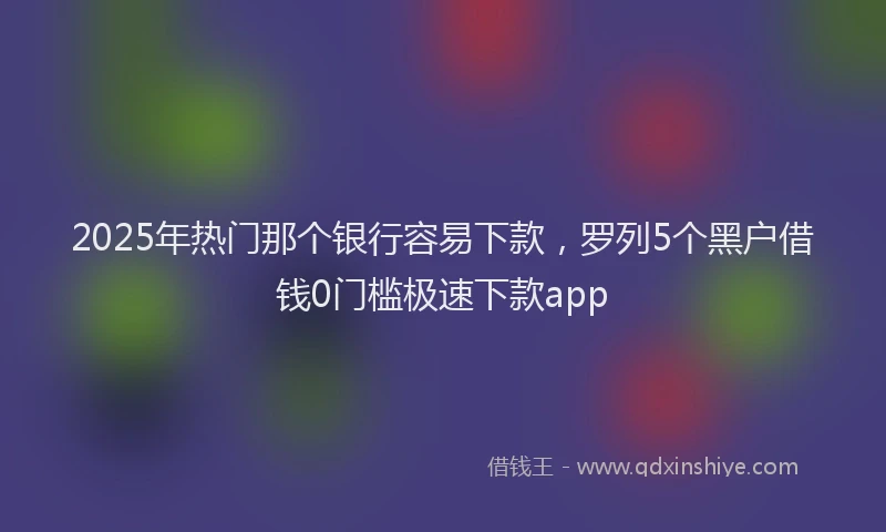 2025年热门那个银行容易下款，罗列5个黑户借钱0门槛极速下款app