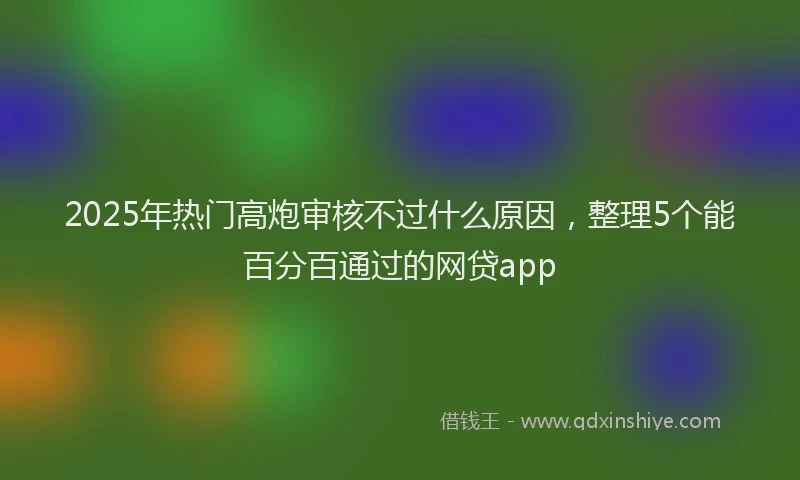 2025年热门高炮审核不过什么原因，整理5个能百分百通过的网贷app