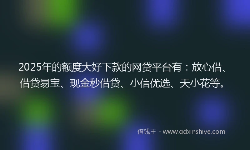 2025年的额度大好下款的网贷平台有：放心借、借贷易宝、现金秒借贷、小信优选、天小花等。