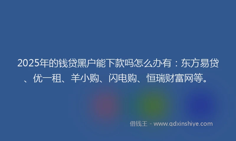2025年的钱贷黑户能下款吗怎么办有：东方易贷、优一租、羊小购、闪电购、恒瑞财富网等。