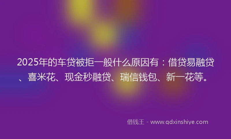 2025年的车贷被拒一般什么原因有：借贷易融贷、喜米花、现金秒融贷、瑞信钱包、新一花等。