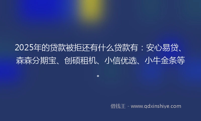 2025年的贷款被拒还有什么贷款有：安心易贷、森森分期宝、创硕租机、小信优选、小牛金条等。
