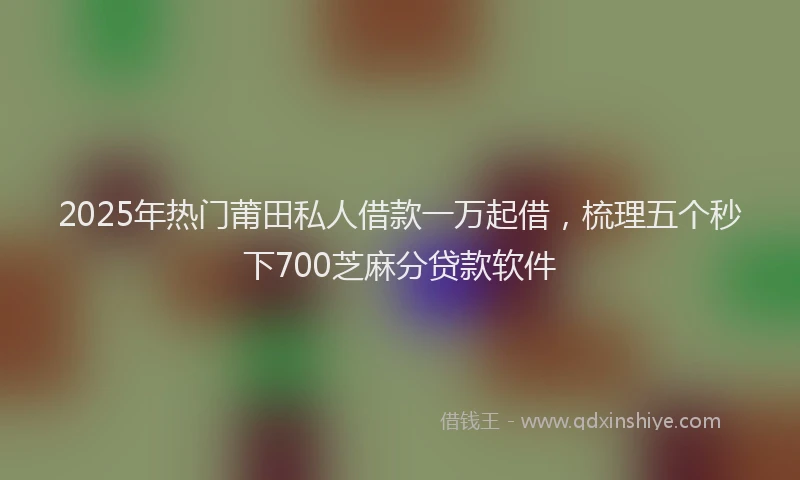 2025年热门莆田私人借款一万起借，梳理五个秒下700芝麻分贷款软件