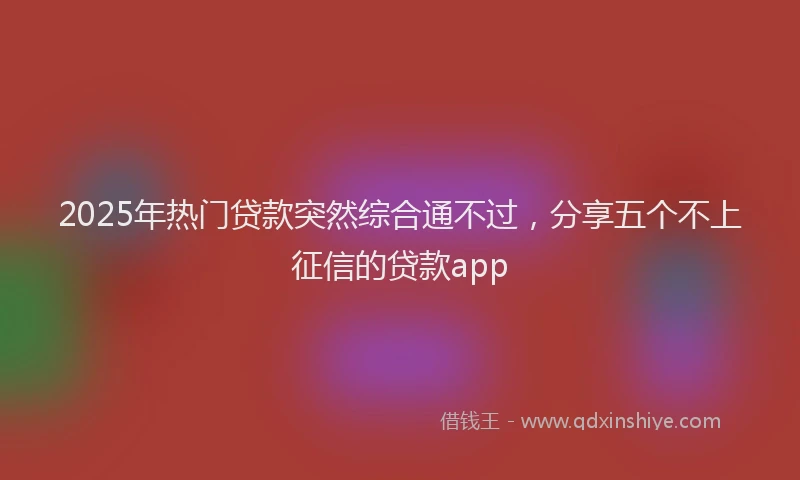 2025年热门贷款突然综合通不过,分享五个不上征信的贷款app