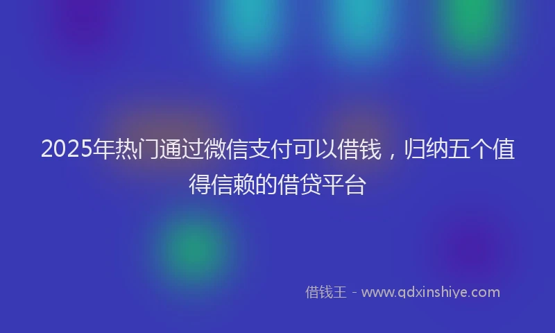 2025年热门通过微信支付可以借钱，归纳五个值得信赖的借贷平台