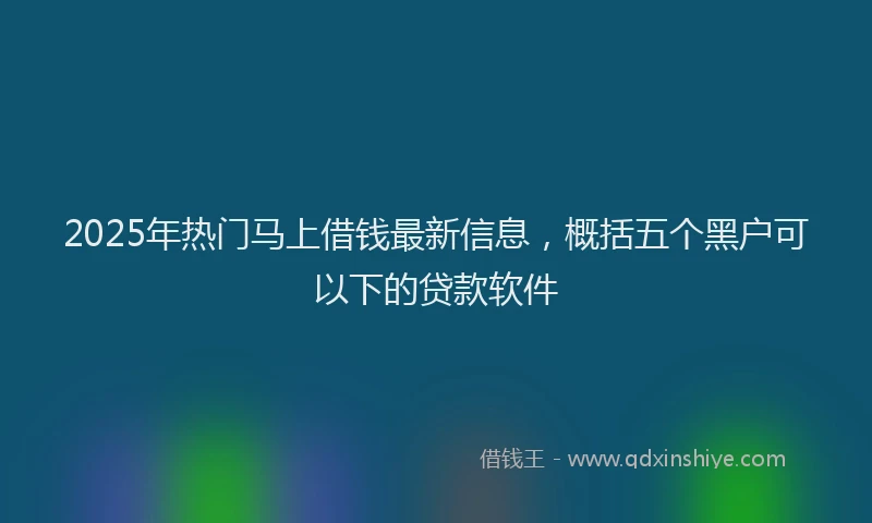 2025年热门马上借钱最新信息，概括五个黑户可以下的贷款软件