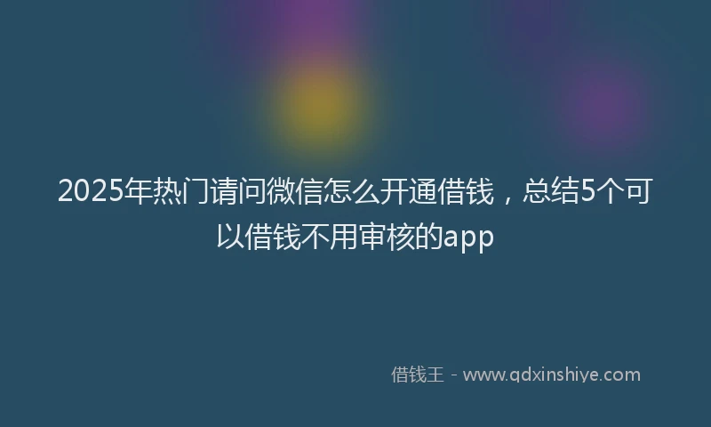 2025年热门请问微信怎么开通借钱，总结5个可以借钱不用审核的app