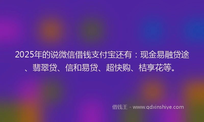 2025年的说微信借钱支付宝还有：现金易融贷途、翡翠贷、信和易贷、超快购、桔享花等。