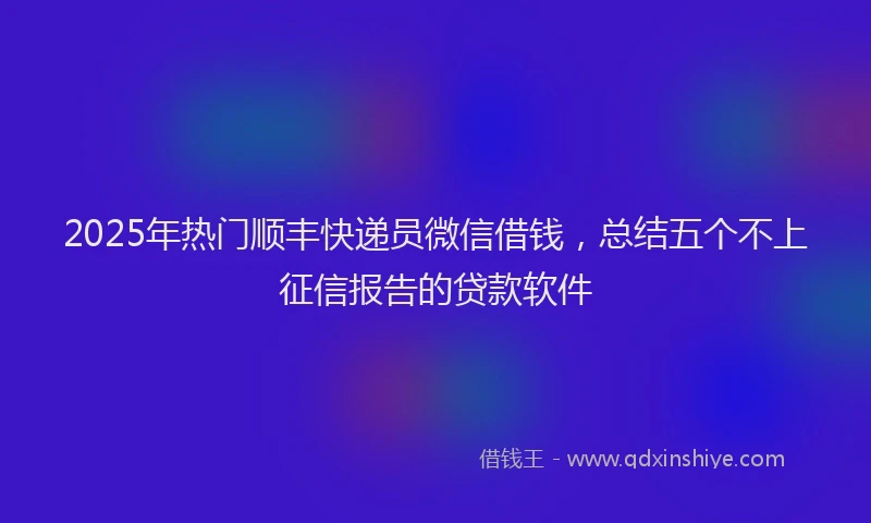 2025年热门顺丰快递员微信借钱,总结五个不上征信报告的贷款软件