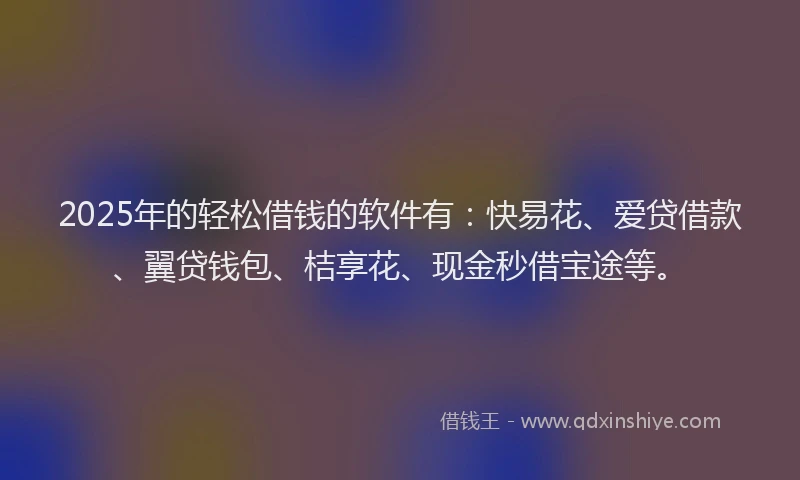 2025年的轻松借钱的软件有：快易花、爱贷借款、翼贷钱包、桔享花、现金秒借宝途等。