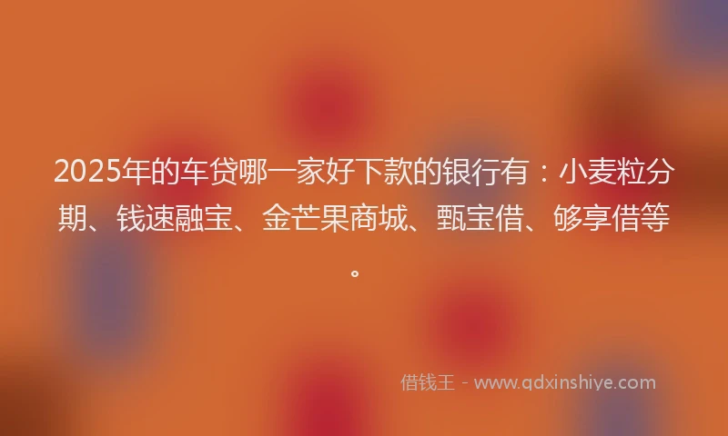2025年的车贷哪一家好下款的银行有：小麦粒分期、钱速融宝、金芒果商城、甄宝借、够享借等。