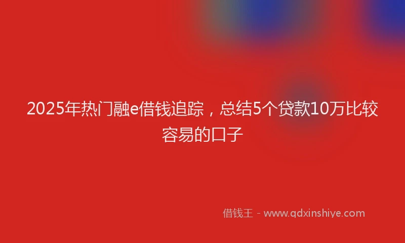 2025年热门融e借钱追踪，总结5个贷款10万比较容易的口子