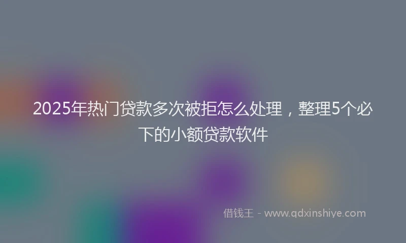 2025年热门贷款多次被拒怎么处理,整理5个必下的小额贷款软件