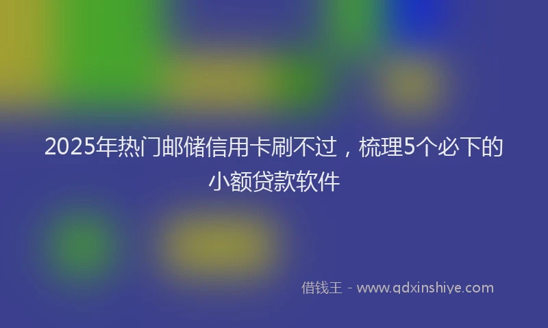 2025年热门邮储信用卡刷不过,梳理5个必下的小额贷款软件