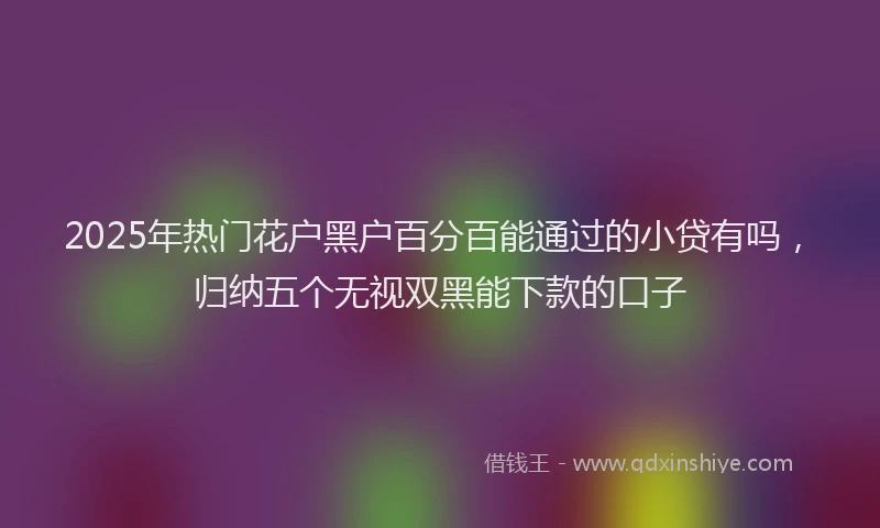2025年热门花户黑户百分百能通过的小贷有吗，归纳五个无视双黑能下款的口子