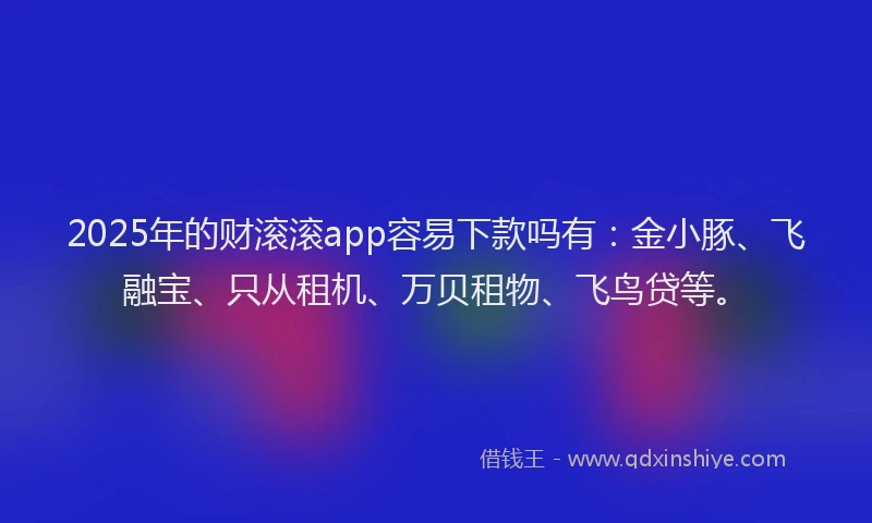 2025年的财滚滚app容易下款吗有:金小豚、飞融宝、只从租机、万贝租物、飞鸟贷等。