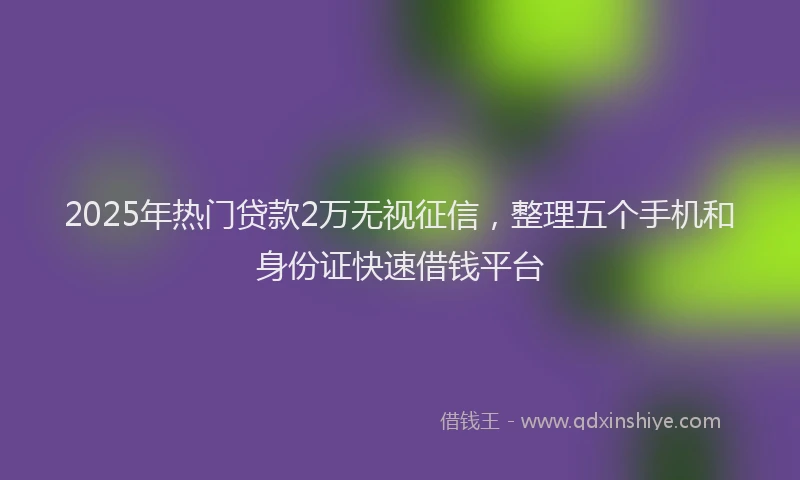 2025年热门贷款2万无视征信，整理五个手机和身份证快速借钱平台
