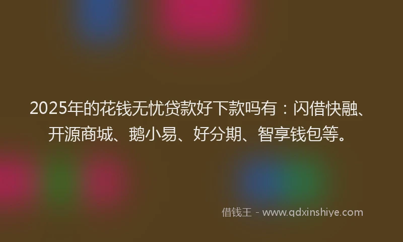 2025年的花钱无忧贷款好下款吗有：闪借快融、开源商城、鹅小易、好分期、智享钱包等。