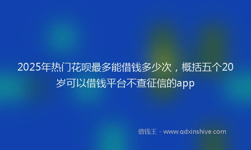 2025年热门花呗最多能借钱多少次，概括五个20岁可以借钱平台不查征信的app