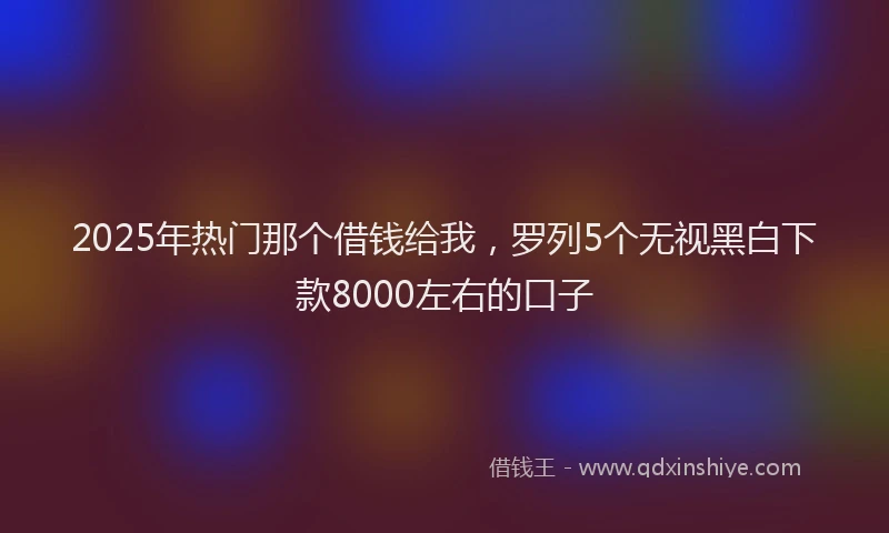 2025年热门那个借钱给我，罗列5个无视黑白下款8000左右的口子