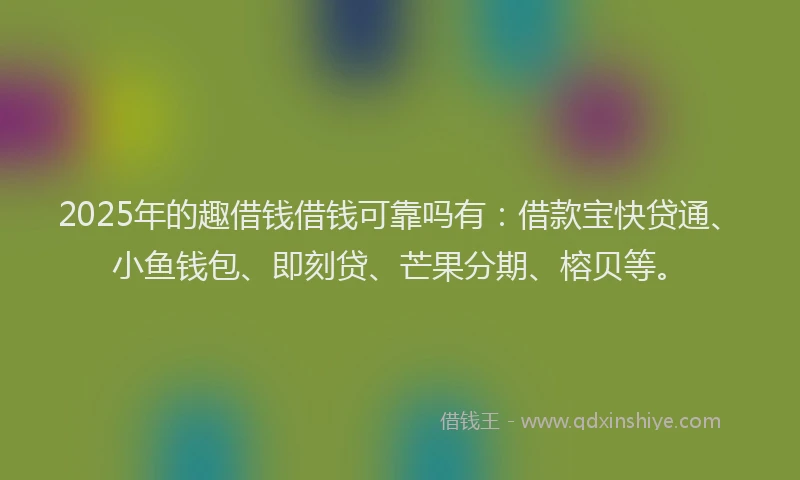 2025年的趣借钱借钱可靠吗有：借款宝快贷通、小鱼钱包、即刻贷、芒果分期、榕贝等。