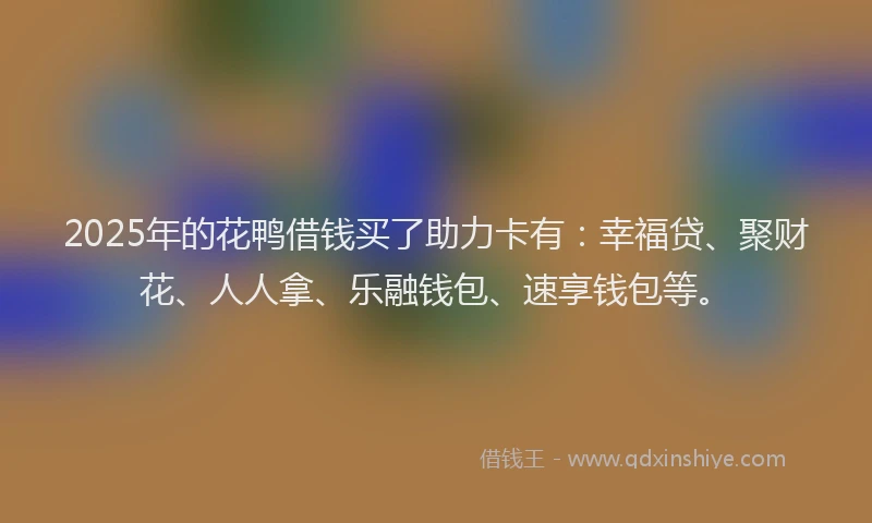 2025年的花鸭借钱买了助力卡有：幸福贷、聚财花、人人拿、乐融钱包、速享钱包等。