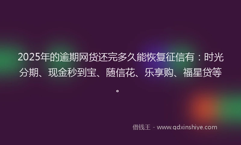 2025年的逾期网货还完多久能恢复征信有:时光分期、现金秒到宝、随信花、乐享购、福星贷等。