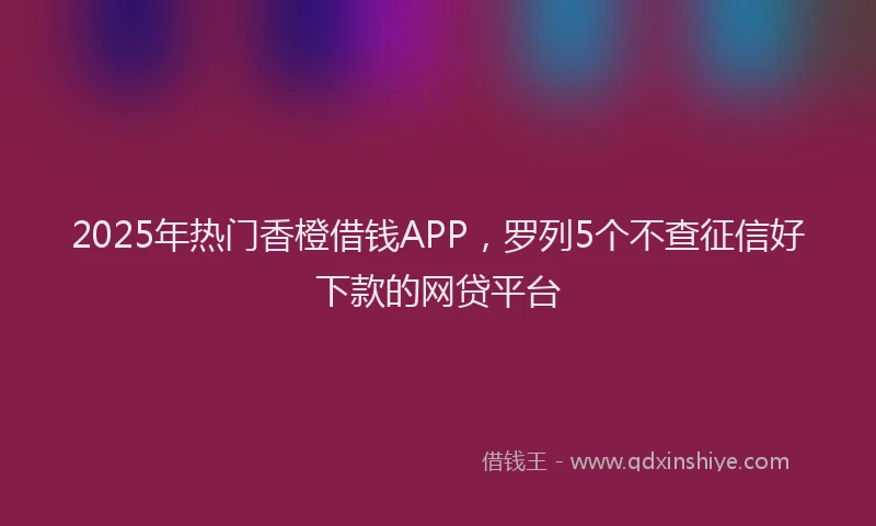 2025年热门香橙借钱APP,罗列5个不查征信好下款的网贷平台
