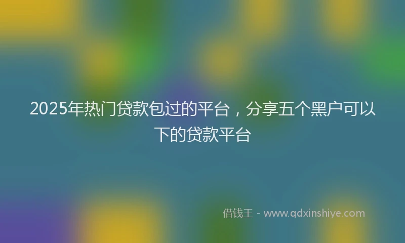2025年热门贷款包过的平台，分享五个黑户可以下的贷款平台